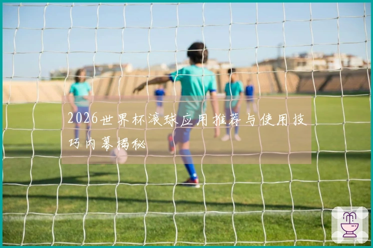 2026世界杯滚球应用推荐与使用技巧内幕揭秘